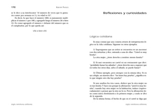 170                                                A D R I Á N PA E N Z A

se le dice a su interlocutor “el número de veces que te gusta-                             Reflexiones y curiosidades
ría comer por semana es 3 y tu edad es 55”.
    Es decir, lo que hace el número 100v es justamente multi-
plicar el número v por 100, y agregarle luego el número 56 o bien
55. Es como agregarle el número v delante del número que es
el cumpleaños, por lo que queda así:

                           v56 o bien v55

                                                                            Lógica cotidiana

                                                                                Es muy común que uno cometa errores de interpretación ló-
                                                                            gica en la vida cotidiana. Síganme en estos ejemplos.

                                                                               1) Supongamos que un señor se encuentra en un ascensor
                                                                            con dos señoritas y dice, mirando a una de ellas: “Usted es muy
                                                                            bonita”.
                                                                               La otra mujer, ¿tiene derecho a sentirse menos bonita?

                                                                                2) Si uno encuentra un cartel en un restaurante que dice:
                                                                            “prohibido fumar los sábados”, ¿tiene derecho uno a suponer que
                                                                            en todos los otros días, salvo el sábado, se puede fumar?

                                                                                3) Último ejemplo, pero siempre con la misma idea. Si en
                                                                            un colegio, un maestro dice: “los lunes hay prueba”, ¿significa es-
                                                                            to que ningún otro día hay prueba?

                                                                                 Si uno analiza los tres casos, deduce que la otra mujer no
                                                                            es tan bonita. Y hace eso porque la afirmación “usted es muy bo-
                                                                            nita”, cuando hay otra mujer en la habitación, induce (equivo-
                                                                            cadamente) a pensar que la otra no lo es. Pero la afirmación tie-
                                                                            ne como única destinataria a la primera mujer, y nada se dice
                                                                            de la segunda.
                                                                                 De la misma forma, el hecho de que en el cartel se diga que

siglo veintiuno editores                                                                                              siglo veintiuno editores
 
