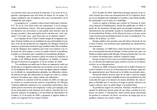 174                                                 A D R I Á N PA E N Z A   M AT E M Á T I C A … ¿ E S T Á S   AHÍ?                     175

cos muchos años sin encontrar la solución. Y se trató de lo si-                  El 17 de julio de 1879, Alfred Bray Kempe anunció en la re-
guiente: supongamos que uno tiene un mapa. Sí, un mapa. Un                   vista Nature que tenía una demostración de la Conjetura. Kem-
mapa cualquiera, que ni siquiera tiene que corresponder con la               pe era un abogado que trabajaba en Londres y que había estudia-
realidad de una región.                                                      do matemática con Cayley en Cambridge.
     La pregunta es: “¿cuántos colores hacen falta para colorear-                Cayley le sugirió a Kempe que enviara su Teorema al Ame-
lo?”. Sí: ya sé. Uno tiene entre sus “pinturitas” o en la compu-             rican Journal of Mathematics, donde fue publicado en 1879. A
tadora muchísimos colores. ¿Por qué preguntarse cuántos colo-                partir de ese momento, Kempe ganó un prestigio inusitado y su
res distintos son necesarios, si uno puede usar muchos más de                demostración fue premiada cuando lo nombraron Miembro de
los que necesita? ¿Para qué podría servir calcular una “cota” má-            la Sociedad Real (Fellow of the Royal Society) en la que actuó
xima? Y en todo caso, ¿qué tiene que ver el número cuatro?                   como tesorero por muchísimos años. Es más: lo nombraron “Ca-
     La Conjetura de los Cuatro Colores surgió de la siguiente ma-           ballero de la Reina” en 1912.
nera: Francis Guthrie era un estudiante de una universidad en Lon-               Kempe publicó dos pruebas más del ahora Teorema de los
dres. Uno de sus profesores era Augustus De Morgan. Francis le               Cuatro Colores, con versiones que mejoraban las demostracio-
mostró a su hermano Frederick (que también había sido estudian-              nes anteriores.
te de De Morgan) una conjetura que tenía con respecto a la co-                   Sin embargo, en 1890 Percy John Heawood encontró erro-
loración de unos mapas, y como no podía resolver el problema,                res en las demostraciones de Kempe. Si bien mostró por qué y en
le pidió a su hermano que consultara al renombrado profesor.                 dónde se había equivocado Kempe, Heawood probó que con cin-
     De Morgan, quien tampoco pudo encontrar la solución, le                 co colores alcanzaba para colorear cualquier mapa.
escribió a Sir William Rowan Hamilton, en Dublín, el mismo                       Kempe aceptó el error ante la sociedad matemática londinen-
día que le hicieron la pregunta, el 23 de octubre de 1852:                   se y se declaró incompetente para resolver el error en la demos-
     “Un estudiante me pidió que le diera un argumento sobre un              tración, en su demostración.
hecho que yo ni siquiera sabía que era un hecho, ni lo sé aún aho-               Todavía en 1896, el famoso Charles De la Vallée Poussin en-
ra. El estudiante dice que si uno toma una figura (plana) cualquie-          contró también el error en la demostración de Kempe, ignoran-
ra y la divide en compartimentos pintados con diferentes colores,            do aparentemente que Heawood ya lo había encontrado antes.
de manera tal que dos adyacentes no tengan un color en común,                    Heawood dedicó sesenta años de su vida a colorear mapas
entonces él sostiene que cuatro colores son suficientes”.                    y a encontrar potenciales simplificaciones del problema (la más
     Hamilton le contestó el 26 de octubre de 1852 y le dijo que             conocida dice que si el número de aristas alrededor de cada re-
no estaba en condiciones de resolver el problema. De Morgan                  gión es divisible por 3, entonces el mapa se puede colorear con
continuó pidiendo asistencia a la comunidad matemática, pero                 cuatro colores), pero no pudo llegar a la prueba final.
nadie parecía encontrar una respuesta. Cayley, por ejemplo, uno                  El problema seguía sin solución. Muchos científicos en el
de los matemáticos más famosos de la época, enterado de la si-               mundo le dedicaron buena parte de sus vidas a probar la Con-
tuación, planteó el problema a la Sociedad de Matemática de                  jetura sin suerte. Y obviamente, hubo mucha gente interesada
Londres, el 13 de junio de 1878, y preguntó si alguien había re-             en probar lo contrario. Es decir: encontrar un mapa que no se
suelto la Conjetura de los Cuatro Colores.                                   pudiera colorear con cuatro colores.

siglo veintiuno editores                                                                                               siglo veintiuno editores
 