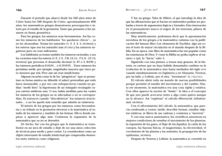 186                                                     A D R I Á N PA E N Z A   M AT E M Á T I C A … ¿ E S T Á S   AHÍ?                       187

     Durante el período que abarcó desde los 500 años antes de                        Y fue un griego, Tales de Mileto, el que introdujo la idea de
Cristo hasta los 300 después de Cristo, aproximadamente 800                      que las afirmaciones que se hacían en matemática podían ser pro-
años, los matemáticos griegos demostraron preocupación e in-                     badas a través de argumentos lógicos y formales. Esta innovación
terés por el estudio de la geometría. Tanto que pensaron a los nú-               en el pensamiento marcó el origen de los teoremas, pilares de
meros en forma geométrica.                                                       las matemáticas.
     Para los griegos, los números eran herramientas. Así fue co-                     Muy sintéticamente, podríamos decir que la aproximación
mo los números de los babilonios “les quedaron chicos”… ya                       novedosa de los griegos a la matemática culmina con la publi-
no les alcanzaban. Tenían los naturales (1, 2, 3, 4, 5, etcétera) y              cación del famoso libro Los elementos de Euclides, algo así co-
los enteros (que son los naturales más el cero y los números ne-                 mo el texto de mayor circulación en el mundo después de la Bi-
gativos) pero no eran suficientes.                                               blia. En su época, este libro de matemática fue tan popular como
     Los babilonios ya tenían también los números racionales, o sea              las enseñanzas de Dios. Y como la Biblia no podía explicar al nú-
los cocientes entre los enteros (1/2, 1/3, -7/8, 13/15, -7/3, 0, -12/13,         mero ␲ (pi), lo “hacía” valer 3.
etcétera) que proveían el desarrollo decimal (5, 67 o 3, 8479) y                      Siguiendo con esta pintura, a trazos muy gruesos, de la his-
los números periódicos 0,4444… o 0,191919… Estos números les                     toria, es curioso que no haya habido demasiados cambios en la
permitían medir, por ejemplo, magnitudes mayores que cinco pe-                   evolución de la matemática sino hasta mediados del siglo XVII
ro menores que seis. Pero aún así eran insuficientes.                            cuando simultáneamente en Inglaterra y en Alemania, Newton,
     Algunas escuelas como la de los “pitagóricos” (que se prome-                por un lado, y Leibniz, por el otro, “inventaron” EL CÁLCULO.
tían en forma mística no difundir el saber) pretendían que todo                       El cálculo abrió todo un mundo de nuevas posibilidades
fuera mensurable, y por eso casi enloquecieron cuando no po-                     porque permitió el estudio del movimiento y del cambio. Has-
dían “medir bien” la hipotenusa de un triángulo rectángulo cu-                   ta ese momento, la matemática era una cosa rígida y estática.
yos catetos midieran uno. O sea, había medidas para las cuales                   Con ellos aparece la noción de “límite”: la idea o el concepto
los números de los griegos no se adecuaban o no se correspon-                    de que uno puede acercarse tanto a algo como quiera aunque
dían. Es entonces cuando “descubrieron” los números irracio-                     no lo alcance. Así “explotan” el cálculo diferencial, infinitesi-
nales… o no les quedó más remedio que admitir su existencia.                     mal, etcétera.
     El interés de los griegos por los números como herramien-                        Con el advenimiento del cálculo, la matemática, que pare-
tas y su énfasis en la geometría elevaron a la matemática al es-                 cía condenada a contar, medir, describir formas, estudiar obje-
tudio de los números y también de las formas. Allí es donde em-                  tos estáticos, se libera de sus cadenas y comienza a “moverse”.
pieza a aparecer algo más. Comienza la expansión de la                                Y con esta nueva matemática, los científicos estuvieron en
matemática que ya no se detendrá.                                                mejores condiciones de estudiar el movimiento de los planetas,
     De hecho, fue con los griegos que la matemática se trans-                   la expansión de los gases, el flujo de los líquidos, la caída de los
formó en un área de estudio y dejó de ser una mera colección                     cuerpos, las fuerzas físicas, el magnetismo, la electricidad, el
de técnicas para medir y para contar. La consideraban como un                    crecimiento de las plantas y los animales, la propagación de las
objeto interesante de estudio intelectual que comprendía elemen-                 epidemias, etcétera.
tos tanto estéticos como religiosos.                                                  Después de Newton y Leibniz, la matemática se convirtió en

siglo veintiuno editores                                                                                                   siglo veintiuno editores
 