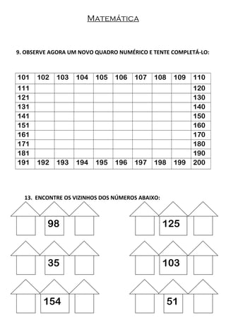 Matemática
9. OBSERVE AGORA UM NOVO QUADRO NUMÉRICO E TENTE COMPLETÁ-LO:
101 102 103 104 105 106 107 108 109 110
111 120
121 130
131 140
141 150
151 160
161 170
171 180
181 190
191 192 193 194 195 196 197 198 199 200
13. ENCONTRE OS VIZINHOS DOS NÚMEROS ABAIXO:
98 125
35 103
154 51
 