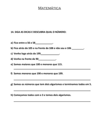 Matemática
14. SIGA AS DICAS E DESCUBRA QUAL O NÚMERO:
a) Fico entre o 56 e 58_____________.
b) Fico atrás do 105 e na frente do 108 e não sou o 106 _________.
c) Venho logo atrás do 199______________.
d) Venho na frente do 90_____________.
e) Somos maiores que 100 e menores que 115.
__________________________________________________________
f) Somos menores que 190 e menores que 199.
__________________________________________________________
g) Somos os números que tem dois algarismos e terminamos todos em 5.
__________________________________________________________
h) Começamos todos com o 3 e temos dois algarismos.
__________________________________________________________
 