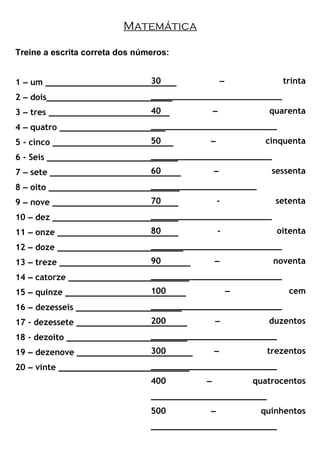 Matemática
Treine a escrita correta dos números:
1 – um __________________________
2 – dois_________________________
3 – tres ________________________
4 – quatro _____________________
5 - cinco ________________________
6 - Seis __________________________
7 – sete __________________________
8 – oito __________________________
9 – nove _________________________
10 – dez _________________________
11 – onze ________________________
12 – doze _________________________
13 – treze __________________________
14 – catorze ________________________
15 – quinze ________________________
16 – dezesseis _____________________
17 - dezessete ______________________
18 - dezoito ________________________
19 – dezenove _______________________
20 – vinte __________________________
30 – trinta
__________________________
40 – quarenta
_________________________
50 – cinquenta
________________________
60 – sessenta
_____________________
70 - setenta
________________________
80 - oitenta
__________________________
90 – noventa
__________________________
100 – cem
__________________________
200 – duzentos
_________________________
300 – trezentos
_________________________
400 – quatrocentos
_______________________
500 – quinhentos
_________________________
 