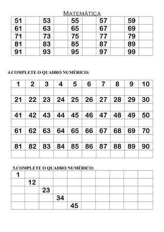 Matemática
51 53 55 57 59
61 63 65 67 69
71 73 75 77 79
81 83 85 87 89
91 93 95 97 99
4.COMPLETE O QUADRO NUMÉRICO:
1 2 3 4 5 6 7 8 9 10
21 22 23 24 25 26 27 28 29 30
41 42 43 44 45 46 47 48 49 50
61 62 63 64 65 66 67 68 69 70
81 82 83 84 85 86 87 88 89 90
5.COMPLETE O QUADRO NUMÉRICO:
1
12
23
34
45
 