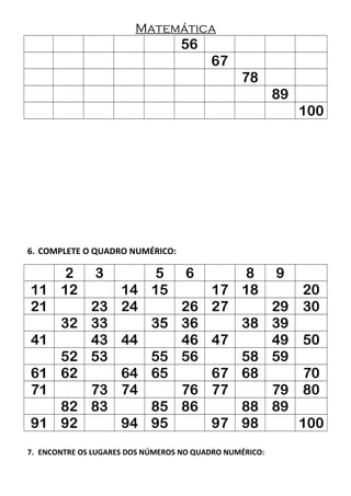 Matemática
56
67
78
89
100
6. COMPLETE O QUADRO NUMÉRICO:
2 3 5 6 8 9
11 12 14 15 17 18 20
21 23 24 26 27 29 30
32 33 35 36 38 39
41 43 44 46 47 49 50
52 53 55 56 58 59
61 62 64 65 67 68 70
71 73 74 76 77 79 80
82 83 85 86 88 89
91 92 94 95 97 98 100
7. ENCONTRE OS LUGARES DOS NÚMEROS NO QUADRO NUMÉRICO:
 