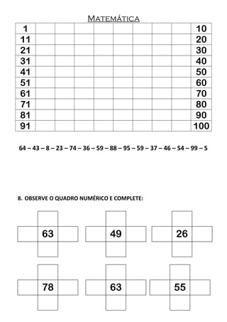Matemática
1 10
11 20
21 30
31 40
41 50
51 60
61 70
71 80
81 90
91 100
64 – 43 – 8 – 23 – 74 – 36 – 59 – 88 – 95 – 59 – 37 – 46 – 54 – 99 – 5
8. OBSERVE O QUADRO NUMÉRICO E COMPLETE:
63 49 26
78 63 55
 