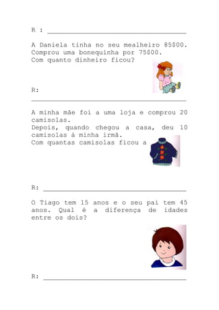 R : ___________________________________
A Daniela tinha no seu mealheiro 85$00.
Comprou uma bonequinha por 75$00.
Com quanto dinheiro ficou?
R:
_______________________________________
A minha mãe foi a uma loja e comprou 20
camisolas.
Depois, quando chegou a casa, deu 10
camisolas à minha irmã.
Com quantas camisolas ficou a mãe?
R: ____________________________________
O Tiago tem 15 anos e o seu pai tem 45
anos. Qual é a diferença de idades
entre os dois?
R: ____________________________________