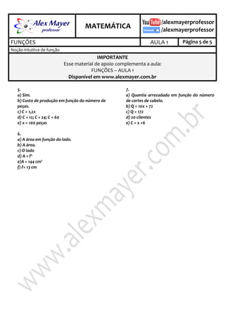 .

.

MATEMÁTICA
FUNÇÕES

AULA 1

Página 5 de 5

Noção intuitiva de função

IMPORTANTE
Esse material de apoio complementa a aula:
FUNÇÕES – AULA 1
Disponível em www.alexmayer.com.br
5.
a) Sim.
b) Custo de produção em função do número de
peças.
c) C = 1,2x
d) C = 12; C = 24; C = 60
e) x = 100 peças
6.
a) A área em função do lado.
b) A área.
c) O lado
d) A = ℓ2
e)A = 144 cm2
f) ℓ= 13 cm

7.
a) Quantia arrecadada em função do número
de cortes de cabelo.
b) Q = 10x + 72
c) Q = 172
d) 20 clientes
e) C = x +6

 