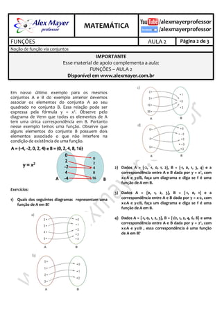 .
MATEMÁTICA
.
FUNÇÕES AULA 2 Página 2 de 3
Noção de função via conjuntos
IMPORTANTE
Esse material de apoio complementa a aula:
FUNÇÕES – AULA 2
Disponível em www.alexmayer.com.br
Em nosso último exemplo para os mesmos
conjuntos A e B do exemplo anterior devemos
associar os elementos do conjunto A ao seu
quadrado no conjunto B. Essa relação pode ser
expressa pela fórmula y = x2. Observe pelo
diagrama de Venn que todos os elementos de A
tem uma única correspondência em B. Portanto
nesse exemplo temos uma função. Observe que
alguns elementos do conjunto B possuem dois
elementos associado o que não interfere na
condição de existência de uma função.
Exercícios:
1) Quais dos seguintes diagramas representam uma
função de A em B?
2) Dados A = {-2, -1, 0, 1, 2}, B = {-1, 0, 1, 3, 4} e a
correspondência entre A e B dada por y = x2
, com
xA e yB, faça um diagrama e diga se f é uma
função de A em B.
3) Dados A = {0, 1, 2, 3}, B = {-1, 0, 1} e a
correspondência entre A e B dada por y = x-2, com
xA e yB, faça um diagrama e diga se f é uma
função de A em B.
4) Dados A = {-1, 0, 1, 2, 3}, B = {1/2, 1, 2, 4, 6, 8} e uma
correspondência entre A e B dada por y = 2x
, com
xA e yB , essa correspondência é uma função
de A em B?
 