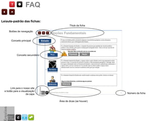 FAQ

Leiaute-padrão das fichas:
                                           Título da ficha

      Botões de navegação


        Conceito principal




             Conceito secundário




       Link para o nosso site
  e botão para a visualização
                     da capa                                   Número da ficha


                                   Área de dicas (se houver)
 