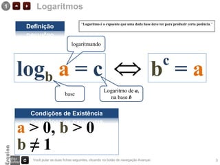 1        Logaritmos
                                     “Logaritmo é o expoente que uma dada base deve ter para produzir certa potência.”
     Definição

                               logaritmando


                                                                                       c
    logb a = c                                                                    b =a
                                                    Logaritmo de a,
                           base
                                                      na base b

      Condições de Existência

    a > 0, b > 0
    b≠1
       Você pular as duas fichas seguintes, clicando no botão de navegação Avançar.                                      3
 