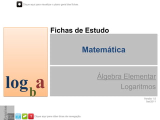 Clique aqui para visualizar o plano geral das fichas.




                            Fichas de Estudo

                                                          Matemática


                                                             Álgebra Elementar
log ba                                                              Logaritmos
                                                                          Versão 1.0
                                                                           Set/2011




            Clique aqui para obter dicas de navegação.
 