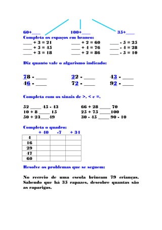 60+____ 100+____ 35+____
Completa os espaços em branco:
____ + 3 = 21 ____ + 2 = 60 ____ - 5 = 25
____ + 5 = 45 ____ + 4 = 76 ____ - 4 = 28
____ + 3 = 18 ____ + 2 = 86 ____ - 5 = 10
Diz quanto vale o algarismo indicado:
78 - ____ 22 - ____ 43 - ____
46 - ____ 72 - ____ 92 - ____
Completa com os sinais de >, < e =.
52 _____ 45 - 43 66 + 28 _____ 70
10 + 8 _____ 15 25 + 75 _____100
50 + 23____49 30 - 45 _____ 90 - 10
Completa o quadro:
+ 40 -7 + 34
4
16
29
47
60
Resolve os problemas que se seguem:
No recreio de uma escola brincam 79 crianças.
Sabendo que há 35 rapazes, descobre quantas são
as raparigas.
 