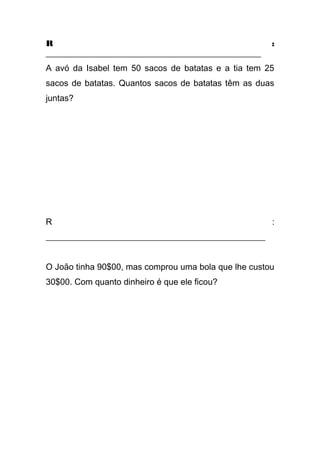 R :
__________________________________________________
A avó da Isabel tem 50 sacos de batatas e a tia tem 25
sacos de batatas. Quantos sacos de batatas têm as duas
juntas?
R :
___________________________________________________
O João tinha 90$00, mas comprou uma bola que lhe custou
30$00. Com quanto dinheiro é que ele ficou?
 
