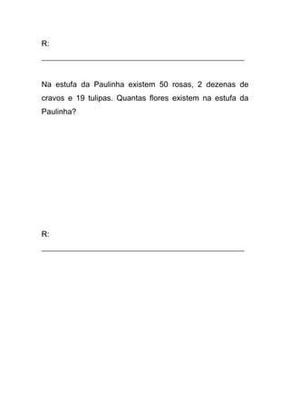 R:
____________________________________________________
Na estufa da Paulinha existem 50 rosas, 2 dezenas de
cravos e 19 tulipas. Quantas flores existem na estufa da
Paulinha?
R:
____________________________________________________
 