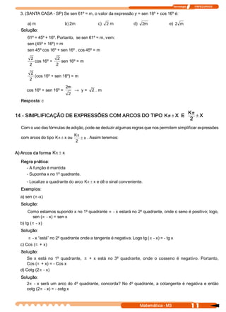 Tecnologia              ITAPECURSOS 
1 1 Matemática ­ M3 
3. (SANTA CASA ­ SP) Se sen 61º = m, o valor da expressão y = sen 16º + cos 16º é: 
a) m  b) 2m  c)  2 m  d)  m 2  e)  m 2 
Solução: 
61º = 45º + 16º. Portanto,  se sen 61º = m, vem: 
sen (45º + 16º) = m 
sen 45º cos 16º + sen 16º . cos 45º = m 
2 
2 
cos 16º + 
2 
2 
sen 16º = m 
2 
2 
(cos 16º + sen 16º) = m 
cos 16º + sen 16º = 
2 
m 2
® y =  2 . m 
Resposta: c 
14 ­ SIMPLIFICAÇÃO DE EXPRESSÕES COM ARCOS DO TIPO ±pK  X  E  X 
2 
K
±
p
Com o uso das fórmulas de adição, pode­se deduzir algumas regras que nos permitem simplificar expressões 
com arcos do tipo ±pK  x ou  x 
2 
K
±
p
. Assim teremos: 
A) Arcos da forma  x K ±p
Regra prática: 
­ A função é mantida 
­ Suponha x no 1º quadrante. 
­ Localize o quadrante do arco  x K ±p e dê o sinal conveniente. 
Exemplos: 
a) sen (p ­x) 
Solução: 
Como estamos supondo x no 1º quadrante p ­ x estará no 2º quadrante, onde o seno é positivo; logo, 
sen (p ­ x) = sen x 
b) tg (p ­ x) 
Solução:
p ­ x “está” no 2º quadrante onde a tangente é negativa. Logo tg (p ­ x) = ­ tg x 
c) Cos (p + x) 
Solução: 
Se  x  está  no  1º quadrante, p +  x  está  no  3º quadrante,  onde  o  cosseno  é  negativo.  Portanto, 
Cos (p + x) = ­ Cos x 
d) Cotg (2p ­ x) 
Solução: 
2p ­ x será um arco do 4º quadrante, concorda? No 4º quadrante, a cotangente é negativa e então 
cotg (2p ­ x) = ­ cotg x
 