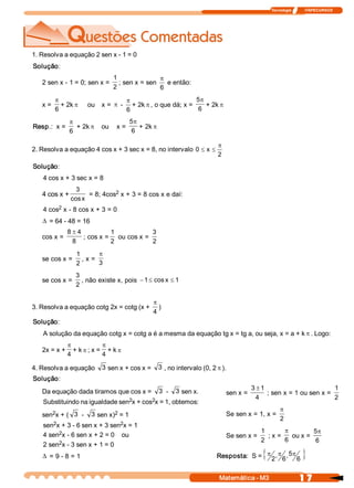 Tecnologia              ITAPECURSOS 
1 7 Matemática ­ M3 
1. Resolva a equação 2 sen x ­ 1 = 0 
Solução: 
2 sen x ­ 1 = 0; sen x = 
2 
1 
; sen x = sen 
6
p
e então: 
x = 
6
p
+ 2k p ou  x = p ­ 
6
p
+ 2k p , o que dá; x = 
6 
5p
+ 2k p
Resp.:  x = 
6
p
+ 2k p ou  x = 
6 
5p
+ 2k p
2. Resolva a equação 4 cos x + 3 sec x = 8, no intervalo 
2 
x 0
p
££
Solução: 
4 cos x + 3 sec x = 8 
4 cos x + 
x cos 
3 
= 8; 4cos 2 x + 3 = 8 cos x e daí: 
4 cos 2 x ­ 8 cos x + 3 = 0
D = 64 ­ 48 = 16 
cos x = 
8 
4 8 ±
; cos x = 
2 
1 
ou cos x = 
2 
3 
se cos x = 
2 
1 
, x = 
3
p
se cos x = 
2 
3 
, não existe x, pois  1 x cos 1 ££-
3. Resolva a equação cotg 2x = cotg (x + 
4
p
) 
Solução: 
A solução da equação cotg x = cotg a é a mesma da equação tg x = tg a, ou seja, x = a + k p . Logo: 
2x = x + 
4
p
+ k p ; x = 
4
p
+ k p
4. Resolva a equação  3 sen x + cos x =  3 , no intervalo (0, 2 p ). 
Solução: 
Da equação dada tiramos que cos x =  3  ­  3 sen x. 
Substituindo na igualdade sen 2 x + cos 2 x = 1, obtemos: 
sen 2 x + (  3  ­  3 sen x) 2 = 1 
sen 2 x + 3 ­ 6 sen x + 3 sen 2 x = 1 
4 sen 2 x ­ 6 sen x + 2 = 0    ou 
2 sen 2 x ­ 3 sen x + 1 = 0
D = 9 ­ 8 = 1 
sen x = 
4 
1 3 ±
; sen x = 1 ou sen x = 
2 
1 
Se sen x = 1, x = 
2
p
Se sen x = 
2 
1 
; x = 
6
p
ou x = 
6 
5p
Resposta:  S = { }6 
5 ,
6 
, 
2
ppp
 