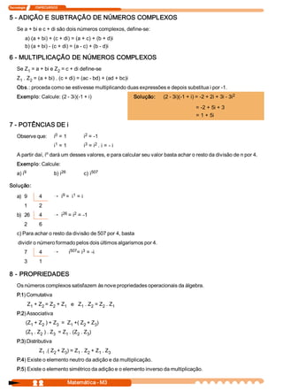 Tecnologia             ITAPECURSOS 
2 2  Matemática ­ M3 
5 ­ ADIÇÃO E SUBTRAÇÃO DE NÚMEROS COMPLEXOS 
Se a + bi e c + di são dois números complexos, define­se: 
a) (a + bi) + (c + di) = (a + c) + (b + d)i 
b) (a + bi) ­ (c + di) = (a ­ c) + (b ­ d)i 
6 ­ MULTIPLICAÇÃO DE NÚMEROS COMPLEXOS 
Se Z 1 = a + bi e Z 2 = c + di define­se 
Z 1 . Z 2 = (a + bi) . (c + di) = (ac ­ bd) + (ad + bc)i 
Obs.: proceda como se estivesse multiplicando duas expressões e depois substitua i por ­1. 
Exemplo: Calcule: (2 ­ 3i)(­1 + i)  Solução:  (2 ­ 3i)(­1 + i) = ­2 + 2i + 3i ­ 3i 2 
= ­2 + 5i + 3 
= 1 + 5i 
7 ­ POTÊNCIAS DE i 
Observe que:  i 0 = 1  i 2 = ­1 
i 1 = 1  i 3 = i 2 . i = ­ i 
A partir daí, i n dará um desses valores, e para calcular seu valor basta achar o resto da divisão de n por 4. 
Exemplo: Calcule: 
a) i 9  b) i 26  c) i 507 
Solução: 
a)  9  4 Õ i 9 =  i 1 = i 
1  2 
b)  26  4 Õ i 26 = i 2 = ­1 
2  6 
c) Para achar o resto da divisão de 507 por 4, basta 
dividir o número formado pelos dois últimos algarismos por 4. 
7  4 Õ i 507 = i 3 = ­i 
3  1 
8 ­ PROPRIEDADES 
Os números complexos satisfazem às nove propriedades operacionais da álgebra. 
P.1) Comutativa 
Z 1 + Z 2 = Z 2 + Z 1  e   Z 1 . Z 2 = Z 2 . Z 1 
P.2) Associativa 
(Z 1 + Z 2 ) + Z 3  =  Z 1 +( Z 2 + Z 3 ) 
(Z 1 . Z 2 ) . Z 3  = Z 1 . (Z 2 . Z 3 ) 
P.3) Distributiva 
Z 1 .( Z 2 + Z 3 ) = Z 1 . Z 2 + Z 1 . Z 3 
P.4) Existe o elemento neutro da adição e da multiplicação. 
P.5) Existe o elemento simétrico da adição e o elemento inverso da multiplicação.
 