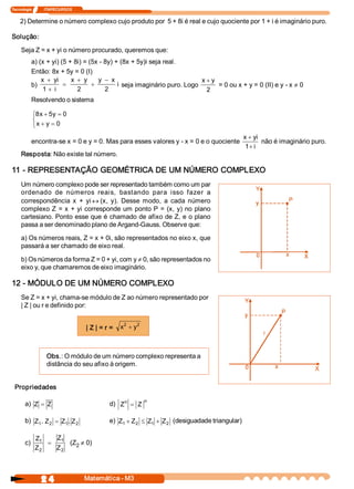 Tecnologia             ITAPECURSOS 
2 4  Matemática ­ M3 
2) Determine o número complexo cujo produto por  5 + 8i é real e cujo quociente por 1 + i é imaginário puro. 
Solução: 
Seja Z = x + yi o número procurado, queremos que: 
a) (x + yi) (5 + 8i) = (5x ­ 8y) + (8x + 5y)i seja real. 
Então: 8x + 5y = 0 (I) 
b) 
x  yi 
i 
x  y  y  x 
i
+
+
=
+
+
-
1  2  2 
seja imaginário puro. Logo 
x  y+
2 
= 0 ou x + y = 0 (II) e y ­ x ¹ 0 
Resolvendo o sistema 
8  5  0 
0 
x  y 
x  y
+ =
+ =
ì
í
î
encontra­se x = 0 e y = 0. Mas para esses valores y ­ x = 0 e o quociente 
x  yi 
i
+
+1 
não é imaginário puro. 
Resposta: Não existe tal número. 
11 ­ REPRESENTAÇÃO GEOMÉTRICA DE UM NÚMERO COMPLEXO 
Um número complexo pode ser representado também como um par 
ordenado  de  números  reais,  bastando  para  isso  fazer  a 
correspondência  x  +  yi « (x,  y).  Desse  modo,  a  cada  número 
complexo Z = x + yi corresponde um ponto P = (x, y) no plano 
cartesiano. Ponto esse que é chamado de afixo de Z, e o plano 
passa a ser denominado plano de Argand­Gauss. Observe que: 
a) Os números reais, Z = x + 0i, são representados no eixo x, que 
passará a ser chamado de eixo real. 
b) Os números da forma Z = 0 + yi, com y ¹ 0, são representados no 
eixo y, que chamaremos de eixo imaginário. 
12 ­ MÓDULO DE UM NÚMERO COMPLEXO 
Se Z = x + yi, chama­se módulo de Z ao número representado por 
| Z | ou r e definido por: 
| Z | = r =  x  y 2  2
+
Obs.: O módulo de um número complexo representa a 
distância do seu afixo à origem. 
Propriedades 
a)  Z  Z= d)  Z  Z n  n
=
b)  Z  Z  Z  Z 1  2  1  2 .  .= e)  Z  Z  Z  Z 1  2  1  2+ £ + (desiguadade triangular) 
c) 
Z 
Z 
Z 
Z 
1 
2 
1 
2
= (Z 2 ¹ 0)
 