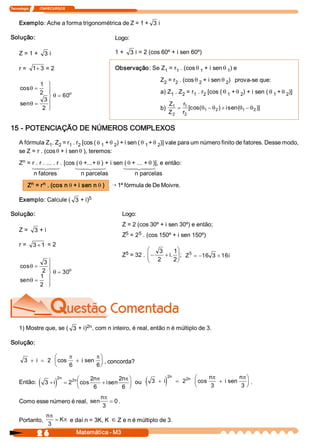 Tecnologia             ITAPECURSOS 
2 6  Matemática ­ M3 
Exemplo: Ache a forma trigonométrica de Z = 1 +  3 i 
Solução: 
Z = 1 +  3 i 
r =  1  3+ = 2 
cos 
sen
q
q
q
=
=
ü
ý
ïï
þ
ï
ï
=
1 
2 
3 
2 
60 o 
Logo: 
1 +  3 i = 2 (cos 60º + i sen 60º) 
Observação: Se Z 1 = r 1 . (cosq 1 + i sen q 1 ) e 
Z 2 = r 2 . (cosq 2 + i sen q 2 )   prova­se que: 
a) Z 1 . Z 2 = r 1 . r 2 [cos ( q 1 + q 2 ) + i sen ( q 1 + q 2 )] 
b) 
Z 
Z 
r 
r 
i 1 
2 
1 
2 
1  2  1  2= - + -[cos(  )  sen(  )]q q q q
15 ­ POTENCIAÇÃO DE NÚMEROS COMPLEXOS 
A fórmula Z 1 . Z 2 = r 1 . r 2 [cos ( q 1 + q 2 ) + i sen ( q 1 + q 2 )] vale para um número finito de fatores. Desse modo, 
se Z = r . (cosq + i sen q ), teremos: 
Z n = r . r . ... . r . [cos ( q +...+ q ) + i sen ( q + ... + q )], e então: 
n fatores  n parcelas  n parcelas 
Z n = r n . (cos n q + i sen n q ) Õ 1ª fórmula de De Moivre. 
Exemplo: Calcule (  3 + i) 5 
Solução: 
Z =  3 + i 
r =  3  1+ = 2 
cos 
sen
q
q
q
=
=
ü
ý
ïï
þ
ï
ï
=
3 
2 
1 
2 
30 o 
1 24 34 1 24 34 1 24 34 
Logo: 
Z = 2 (cos 30º + i sen 30º) e então; 
Z 5 = 2 5 . (cos 150º + i sen 150º) 
Z 5 = 32 . - +
æ
è
çç
ö
ø
÷÷
3 
2 
1 
2 
i.  ;  Z  i 5 
16  3  16= - +
1) Mostre que, se (  3 + i) 2n , com n inteiro, é real, então n é múltiplo de 3. 
Solução: 
3  2 
6  6
+ = +
æ
è
ç
ö
ø
÷i  i cos  sen
p p
, concorda? 
Então: ( )3  2 
2 
6 
2 
6 
2 
2
+ = +
æ
è
ç
ö
ø
÷i 
n 
i 
n n 
n 
cos  sen
p p
ou ( )3  2 
3  3 
2 
2
+ = +
æ
è
ç
ö
ø
÷i 
n 
i 
n n 
n 
cos  sen
p p
. 
Como esse número é real, sen 
np
3 
0= . 
Portanto, 
n 
K
p
p
3
= e daí n = 3K, K Î Z e n é múltiplo de 3.
 