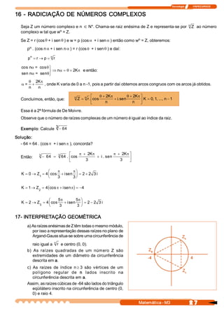 Tecnologia              ITAPECURSOS 
2 7 Matemática ­ M3 
16 ­ RADICIAÇÃO DE NÚMEROS COMPLEXOS 
Seja Z um número complexo e n Î N*. Chama­se raiz enésima de Z e representa­se por  Z n 
ao número 
complexo w tal que w n = Z. 
Se Z = r (cosq + i sen q ) e w = p (cosa + i sen a ) então como w n = Z, obteremos: 
p n . (cos n a + i sen n a ) = r (cosq + i sen q ) e daí: 
p n  n
= ® =r  p  r 
cos n  =  cos 
sen n  =  sen
a q
a q
a q p
ü
ý
þ
Þ = +n  K 2  e então:
a
q p
= 
n
+
2K 
n 
, onde K varia de 0 a n ­1, pois a partir daí obtemos arcos congruos com os arcos já obtidos. 
Concluímos, então, que:  Z  r 
K 
n 
i 
K 
n 
K  n n
=
+
+
+é
ë
ê
ù
û
ú = -n 
.  cos  .sen  ,  , ...,
q p q p2  2 
0 1  1 
Essa é a 2ª fórmula de De Moivre. 
Observe que o número de raízes complexas de um número é igual ao índice da raiz. 
Exemplo: Calcule - 64 3 
Solução: 
­ 64 = 64 . (cos p + i sen p ), concorda? 
Então: - =
+
+
+é
ë
ê
ù
û
ú64  64 
2
3 
2
3 
3  3 
.  cos  . sen
p p p pK 
i 
K 
K  Z  i  i= ® = +
æ
è
ç
ö
ø
÷ = +0  4 
3  3 
2  2  3 1 
cos  sen
p p
( )K  Z  i= ® = + = -1  4  4 2 
cos  senp p
K  Z  i  i= ® = +
æ
è
ç
ö
ø
÷ = -2  4 
5 
3 
5 
3 
2  2  3 3 
cos  sen
p p
17­ INTERPRETAÇÃO GEOMÉTRICA 
a) As raízes enésimas de Z têm todas o mesmo módulo, 
por isso a representação dessas raízes no plano de 
Argand­Gauss situa­se sobre uma circunferência de 
raio igual a  r n 
e centro (0, 0). 
b)  As  raízes  quadradas  de  um  número  Z  são 
extremidades de um diâmetro da circunferência 
descrita em a. 
c)  As  raízes  de  índice  n ³ 3  são  vértices  de  um 
polígono  regular  de  n  lados  inscrito  na 
circunferência descrita em a. 
Assim, as raízes cúbicas de ­64 são lados do triângulo 
eqüilátero inscrito na circunferência de centro (0, 
0) e raio 4.
 