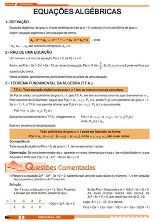 Tecnologia             ITAPECURSOS 
2 8  Matemática ­ M3 
EQUAÇÕES ALGÉBRICAS 
1­ DEFINIÇÃO 
Equação algébrica, de grau n, é toda sentença do tipo p(x) = 0, onde p(x) é um polinômio de grau n. 
Assim, equação algébrica é uma equação da forma: 
a n . x n + a n ­ 1 . x n ­ 1 + ... + a 1 . x + a o = 0  , onde 
• a o , a 1 , ..., a n são números complexos, a n ¹ 0 
2 ­ RAIZ DE UMA EQUAÇÃO 
Um número a é raiz da equação P(x) = 0, se P( a ) = 0. 
Assim, se P(x) = 2x 3 ­ 3x 2 + 8x ­ 12, as raízes da equação P(x) = 0 são 
3 
2 
, 2i, ­2i, como você pode verificar por 
substituição direta. 
Nesta unidade, aprenderemos como determinar as raízes de uma equação. 
3 ­ TEOREMA FUNDAMENTAL DA ÁLGEBRA (T.F.A.) 
T.F.A.: Toda equação algébrica de grau n ³ 1 tem ao menos uma raiz complexa. 
Se P(x) é, então, um polinômio de grau n ³ 1, pelo T.F.A., ele tem ao menos uma raiz que chamaremos a 1 . 
Pelo teorema de D’Alembert, segue que P(x) = (x ­ a 1 ) . P 1 (x), sendo P 1 (x) um polinômio de grau n ­ 1. 
Se n ­ 1 ³ 1, o T.F.A. nos permite afirmar que P 1 (x) = (x ­ a 2 ) . P 2 (x), o que acarreta: a: 
P(x) = (x ­ a 1 )(x ­ a 2 ) . P 2 (x) 
Aplicando sucessivamente o T.F.A., chegaremos a:  P(x) = (x ­ a 1 ) . (x ­ a 2 ) ... (x ­ a n ) P n (x) 
onde  P n (x) = a n . 
Este é o teorema da decomposição. 
Todo polinômio de grau n ³ 1 pode ser fatorado na forma: 
P(x) = a n . (x ­ a 1 ) . (x ­ a 2 ) ... (x ­ a n ), onde a 1 , a 2 , a n são suas raízes. 
Conseqüência: 
Toda equação algébrica P(x) = 0, de grau n ³ 1, tem exatamente n raízes. 
Observação: Se uma determinada raiz a aparecer m vezes, diremos que é raiz a de multiplicidade m, o que 
equivale a dizer que P(x) = (x ­ a) m . Q(x) e Q( a ) ¹ 0. 
1) Resolva a equação 2x 3 ­ 3x 2 ­ 3x +2 = 0, sabendo que uma de suas raízes é o número ­1, e em seguida 
decomponha o polinômio do 1º membro. 
Solução: 
Então P(x) = 0 equivale a (x + 1)(2x 2 ­ 5x + 2) = 0. 
As  duas  outras  raízes  são  raízes  de 
2x 2 ­ 5x + 2 = 0, que resolvida nos dá 2, 1/2. 
Logo: S = {­1, 1/2, 2} e temos: 
P(x) = 2(x + 1)(x ­ 2)(x ­ 1/2) = (x + 1)(x ­ 2)(2x ­ 1) 
­1  2  ­3  ­3  2 
2  ­5  2  0
Õ Q(x) = 2x 2 ­ 5x + 2 
Se ­1 é raiz, então p(x) = (x + 1) . Q(x). Fazendo 
a divisão por Briot­Ruffini, achamos Q(x).
 