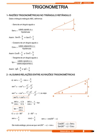 Tecnologia              ITAPECURSOS 
3 Matemática ­ M3 
TRIGONOMETRIA 
1­ RAZÕES TRIGONOMÉTRICAS NO TRIÂNGULO RETÂNGULO 
Dado o triângulo retângulo ABC, definimos: 
­ Seno de um ângulo agudo a
hipotenusa 
a oposto cateto 
Sen
a
=a
Assim: 
a 
b 
B ˆ Sen = e 
a 
c 
C ˆ Sen =
­ Cosseno de um ângulo agudo a
hipotenusa 
a adjacente cateto 
Cos
a
=a
Assim: 
a 
c 
B ˆ Cos = e 
a 
b 
C ˆ Cos =
­ Tangente de um ângulo agudo a
a
a
=a
a adjacente cateto 
a oposto cateto 
tg 
Assim: 
c 
b 
B ˆ tg = e 
b 
c 
C ˆ tg =
2 ­ ALGUMAS RELAÇÕES ENTRE AS RAZÕES TRIGONOMÉTRICAS 
a) 
a 
c 
sen =a , 
a 
b 
cos =a
2 
2 
2 
2 
2 2 
a 
b 
a 
c 
cos sen +=a+a
1 
a 
a 
a 
b c 
cos sen  2 
2 
2 
2 2 
2 2
==
+
=a+a , ou seja: 
sen 2a + cos 2a = 1 
b) 
a / b 
a / c 
cos 
sen
=
a
a
; a==
a
a
tg 
b 
c 
cos 
sen
a
a
=a
cos 
sen 
tg 
c)  o 
90=b+a a-=b o 
90 
a 
c 
sen =a
a 
c 
cos =b ) 90 cos( sen  o
a-=a
De modo análogo, prova­se que a=a- cos ) 90 sen(  o
a=a-
a=a-
Cos ) 90 ( Sen 
Sen ) 90 ( Cos 
o 
o
 