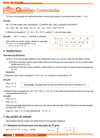 Tecnologia             ITAPECURSOS 
3 0  Matemática ­ M3 
1) Forme uma equação de coeficientes reais e menor grau possível, que tenha como raízes 1, ­i e 2i. 
Solução: 
Se ­i e 2i são raízes, seus conjugados i, ­2i também são. Logo, a equação procurada é: 
a(x ­ 1)(x + i)(x ­ i)(x ­ 2i)(x + 2i) = 0    ou     a(x ­ 1) (x 2  +1)(x 2 + 4) = 0 
2) Resolva a equação x 4 ­ x 3 ­ 5x 2 + 7x + 10 = 0, sendo 2 + i uma de suas raízes. 
Solução:  Se 2 + i é raiz, 2 ­ i também é; portanto: 
Para  achar  as  outras  raízes,  resolva  a  equação 
x 2 + 3x + 2 = 0. Você achará ­1 e ­2. 
S= {­1, ­2, 2 + i, 2 ­ i} 
2 + i     1  ­1  ­5            7         10 
2 ­ i       1  1 + i    ­4 + 3i     ­4 + 2i      0 
1  3  2  0 
6 ­ RAÍZES REAIS 
Teorema de Bolzano 
Se P(x) = 0 é uma equação algébrica com coeficientes reais e ] a, b [ é um intervalo real aberto, temos: 
a) Se P(a) e P(b) têm mesmo sinal, então existe um número par de raízes reais em ] a, b [ ou não existem 
raízes reais em ] a, b [. 
b) Se P(a) e P(b) têm sinais contrários, então existe um número ímpar de raízes reais da equação em 
] a, b [. 
Exemplos: 
1) Quantas raízes reais a equação x 3 + 5x 2 ­ 3x + 4 = 0 pode ter no intervalo (0, 1)? 
Solução: 
P(0) = 4 > 0 
P(1) = 7 > 0 
2) Determine m na equação: x 5 ­ 2x 4 + 3x 3 ­ 5x 2 + x + (m ­ 3) = 0 de modo que ela tenha ao menos uma raiz real 
compreendida entre 0 e 2. 
Solução: 
P(0) = m ­ 3 
P(2) = m + 3 
Para que a equação dada tenha ao menos uma raiz real no intervalo dado, P(0) e P(2) devem ter sinais opostos, 
ou seja, P(0) . P(2) < 0. 
Logo: (m ­ 3)(m + 3) < 0, que resolvido dá:  ­ 3 < m < 3. 
Conclusão: a equação pode ter duas ou nenhuma raiz real no intervalo (0, 1). 
7­ RELAÇÕES DE GIRARD 
São relações entre as raízes e os coeficientes de uma equação algébrica. 
7.1­ Relações de Girard para uma equação do 2º grau. 
ax 2 + bx + c = 0;    x 1 e x 2 Õ raízes.  x  x 
b 
a 
1  2+ = - x  x 
c 
a 
1  2 . =
 