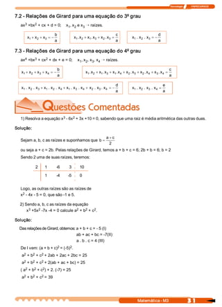 Tecnologia              ITAPECURSOS 
3 1 Matemática ­ M3 
7.2 ­ Relações de Girard para uma equação do 3º grau 
ax 3 +bx 2 + cx + d = 0;    x 1 , x 2 e x 3 Õ raízes. 
x  x  x 
b 
a 
1  2  3+ + = - x  x  x  x  x  x 
c 
a 
1  2  1  3  2  3 .  .  .+ + = x  x  x 
d 
a 
1  2  3 .  . = -
7.3 ­ Relações de Girard para uma equação do 4º grau 
ax 4 +bx 3 + cx 2 + dx + e = 0;    x 1 , x 2 , x 3 , x 4 Õ raízes. 
x  x  x  x 
b 
a 
1  2  3  4+ + + = - x  x  x  x  x  x  x  x  x  x  x  x 
c 
a 
1  2  1  3  1  4  2  3  2  4  3  4 .  .  .  .  .  .+ + + + + =
x  x  x  x  x  x  x  x  x  x  x  x 
d 
a 
1  2  3  1  2  4  1  3  4  2  3  4 .  .  .  .  .  .  .  .+ + + = - x  x  x  x 
e 
a 
1  2  3  4 .  .  . =
1) Resolva a equação x 3 ­ 6x 2 + 3x +10 = 0, sabendo que uma raiz é média aritmética das outras duas. 
Solução: 
Sejam a, b, c as raízes e suponhamos que b 
a  c
=
+
2 
ou seja a + c = 2b. Pelas relações de Girard, temos a + b + c = 6; 2b + b = 6; b = 2 
Sendo 2 uma de suas raízes, teremos: 
2  1  ­6  3  10 
1  ­4  ­5  0 
Logo, as outras raízes são as raízes de 
x 2 ­ 4x ­ 5 = 0, que são ­1 e 5. 
2) Sendo a, b, c as raízes da equação 
x 3 +5x 2 ­7x ­4 = 0 calcule a 2 + b 2 + c 2 . 
Solução: 
Das relações de Girard, obtemos: a + b + c = ­ 5 (I) 
ab + ac + bc = ­7(II) 
a . b . c = 4 (III) 
De I vem: (a + b + c) 2 = (­5) 2 . 
a 2 + b 2 + c 2 + 2ab + 2ac + 2bc = 25 
a 2 + b 2 + c 2 + 2(ab + ac + bc) = 25 
( a 2 + b 2 + c 2 ) + 2. (­7) = 25 
a 2 + b 2 + c 2 = 39
 