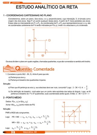 Tecnologia             ITAPECURSOS 
3 2  Matemática ­ M3 
ESTUDO ANALÍTICO DA RETA 
1 ­ COORDENADAS CARTESIANAS NO PLANO 
Consideremos, sobre um plano, dois eixos, x e y, perpendiculares, cuja interseção, 0, é tomada como 
origem dos dois eixos. Seja P um ponto qualquer desse plano. A partir de P, trace paralelas aos eixos. 
Essas retas os interceptarão em P 1 e P 2 . As coordenadas de P 1 e P 2 ,que representaremos por x e y, são 
as coordenadas cartesianas de P e serão indicadas por P(x,y), onde x é a abscissa e y é a ordenada. 
Os eixos dividem o plano em quatro regiões, chamadas quadrantes, e que são numerados no sentido anti­horário. 
1. Considere o ponto M(2 ­ 3K, 5). Ache K para que ele: 
a) Pertença ao eixo y. 
b) Pertença à bissetriz dos quadrantes ímpares. 
Solução: 
a) Para que M pertença ao eixo y, sua abscissa deve ser nula, concorda? Logo:  2 ­ 3K = 0; K =
2 
3 
. 
b) Da definição de bissetriz, você sabe que um ponto dela eqüidista dos lados do ângulo. Logo, se M 
pertence à bissetriz do 1º e 3º quadrantes, suas coordenadas serão iguais. Então: 2 ­ 3K = 5; K = ­1 
2 ­ PONTO MÉDIO 
Dados: P(x 1 , y 1 ) e Q(x 2 , y 2 ) 
Achar: M(x m , y m ) ponto médio de PQ 
Solução: 
PMR e MQS são congruentes. 
Logo:  PR = MS ® x m ­ x 1 = x 2 ­ x m ® x m = 
x  x 1  2 
2
+
MR = SQ ® y m ­ y 1 = y 2 ­ y m ® y m = 
y  y 1  2 
2
+
Logo:  x m = 
x  x 1  2 
2
+
e  y m = 
y  y 1  2 
2
+
y 2 
y m 
y 1 
x 2 
x m x 1 
P 2 
P 1
 