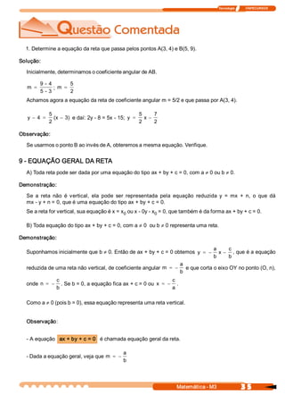 Tecnologia              ITAPECURSOS 
3 5 Matemática ­ M3 
1. Determine a equação da reta que passa pelos pontos A(3, 4) e B(5, 9). 
Solução: 
Inicialmente, determinamos o coeficiente angular de AB. 
m 
9 ­ 4 
5 ­ 3
= ;  m 
5 
2
=
Achamos agora a equação da reta de coeficiente angular m = 5/2 e que passa por A(3, 4). 
y  4 
5 
2 
(x  3)- = - e daí: 2y ­ 8 = 5x ­ 15;  y 
5 
2 
x 
7 
2
= -
Observação: 
Se usarmos o ponto B ao invés de A, obteremos a mesma equação. Verifique. 
9 ­ EQUAÇÃO GERAL DA RETA 
A) Toda reta pode ser dada por uma equação do tipo ax + by + c = 0, com a ¹ 0 ou b ¹ 0. 
Demonstração: 
Se  a  reta  não  é  vertical,  ela  pode  ser  representada  pela  equação  reduzida  y  =  mx  +  n,  o  que  dá 
mx ­ y + n = 0, que é uma equação do tipo ax + by + c = 0. 
Se a reta for vertical, sua equação é x = x 0 ou x ­ 0y ­ x 0 = 0, que também é da forma ax + by + c = 0. 
B) Toda equação do tipo ax + by + c = 0, com a ¹ 0  ou b ¹ 0 representa uma reta. 
Demonstração: 
Suponhamos inicialmente que b ¹ 0. Então de ax + by + c = 0 obtemos  y 
a 
b 
x 
c 
b
= - - , que é a equação 
reduzida de uma reta não vertical, de coeficiente angular m 
a 
b
= - e que corta o eixo OY no ponto (O, n), 
onde  n 
c 
b
= - . Se b = 0, a equação fica ax + c = 0 ou  x 
c 
a
= - . 
Como a ¹ 0 (pois b = 0), essa equação representa uma reta vertical. 
Observação: 
­ A equação  ax + by + c = 0  é chamada equação geral da reta. 
­ Dada a equação geral, veja que m 
a 
b
= -
 