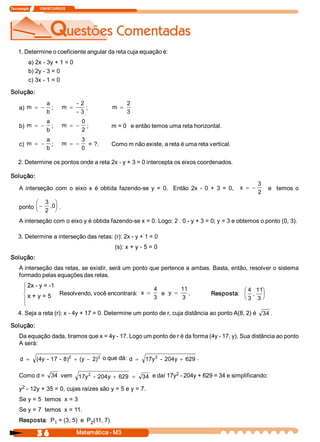 Tecnologia             ITAPECURSOS 
3 6  Matemática ­ M3 
1. Determine o coeficiente angular da reta cuja equação é: 
a) 2x ­ 3y + 1 = 0 
b) 2y ­ 3 = 0 
c) 3x ­ 1 = 0 
Solução: 
a) m 
a 
b
= - ;  m 
­ 2 
­ 3
= ;  m 
2 
3
=
b) m 
a 
b
= - ;  m 
0 
2
= - ;  m = 0   e então temos uma reta horizontal. 
c)  m 
a 
b
= - ;  m 
3 
0
= - = ?.  Como m não existe, a reta é uma reta vertical. 
2. Determine os pontos onde a reta 2x ­ y + 3 = 0 intercepta os eixos coordenados. 
Solução: 
A  interseção  com  o  eixo  x  é  obtida  fazendo­se  y  =  0.    Então  2x  ­  0  +  3  =  0,  x 
3 
2
= - e    temos  o 
ponto -
æ
è
ç
ö
ø
÷
3 
2 
,0  . 
A interseção com o eixo y é obtida fazendo­se x = 0. Logo: 2 . 0 ­ y + 3 = 0; y = 3 e obtemos o ponto (0, 3). 
3. Determine a interseção das retas: (r): 2x ­ y + 1 = 0 
(s): x + y ­ 5 = 0 
Solução: 
A interseção das retas, se existir, será um ponto que pertence a ambas. Basta, então, resolver o sistema 
formado pelas equações das retas. 
2x ­ y = ­1 
x + y = 5  Resposta: 
4 
3 
, 
11
3
æ
è
ç
ö
ø
÷
4. Seja a reta (r): x ­ 4y + 17 = 0. Determine um ponto de r, cuja distância ao ponto A(8, 2) é  34 . 
Solução: 
Da equação dada, tiramos que x = 4y ­ 17. Logo um ponto de r é da forma (4y ­ 17, y). Sua distância ao ponto 
A será: 
d  (4y ­ 17 ­ 8)  (y  2) 2  2
= + - o que dá: d  17y  ­ 204y  629 2
= + . 
Como d =  34  vem  17y  ­ 204y  629  34 2
+ = e daí 17y 2 ­ 204y + 629 = 34 e simplificando: 
y 2 ­ 12y + 35 = 0, cujas raízes são y = 5 e y = 7. 
Se y = 5  temos  x = 3 
Se y = 7  temos  x = 11. 
Resposta:  P 1 = (3, 5)  e  P 2 (11, 7) 
Resolvendo, você encontrará:  x 
4 
3
= e  y 
11
3
= .
 