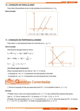 Tecnologia              ITAPECURSOS 
3 7 Matemática ­ M3 
10 ­ CONDIÇÃO DE PARALELISMO 
Duas retas (não paralelas ao eixo y) são paralelas se e somente se m r = m s . 
Demonstração: 
11 ­ CONDIÇÃO DE PERPENDICULARISMO 
Duas retas r e s são perpendiculares se e somente se m r . m s = ­1 
Demonstração: 
Pelo teorema do ângulo externo, temos:
q1 = 90º + q2 « tgq1 = tg(90º + q2 ) «
tgq1 = ­ cotgq2 « tgq1 = -
1 
tg  2q «
m r = -
1
m s
« m r . m s = ­1 
Uma Observação Interessante: 
Dada a equação geral de uma reta ax + by + c = 0, temos: 
­ A equação ax + by + k = 0 representa uma reta paralela à reta dada. 
­ A equação bx ­ ay + k = 0 representa uma reta perpendicular à reta dada. 
1. Escreva a equação da reta que passa pelo ponto P(1, ­3) e é paralela à reta 2x ­ y + 1 = 0. 
Solução: 
1º modo: Como a reta r procurada é paralela a 2x ­ y + 1 = 0, seus coeficientes angulares são iguais; 
logo m r  = 2. Como r passa por P(1, ­3), teremos: y + 3 = 2(x ­ 1); 2x ­ y ­ 5 = 0. 
2º modo: Uma reta paralela a 2x ­ y + 1 = 0 é da forma 2x ­ y + K = 0. Como ela passa por P(1, ­3), temos 
2 . 1 ­ (­3) + K = 0, o que dá K = ­5. Então a equação pedida é 2x ­ y ­ 5 = 0. 
r // s « q1 = q2
« tgq1 = tgq2 « m r = m s 
1 
2
 