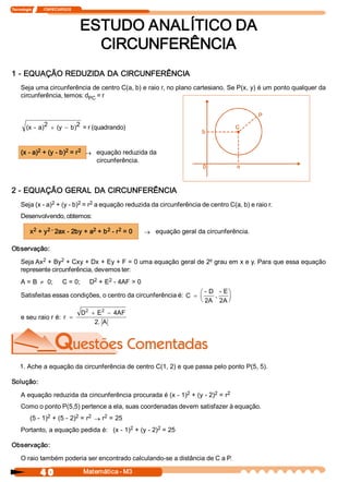 Tecnologia             ITAPECURSOS 
4 0  Matemática ­ M3 
ESTUDO ANALÍTICO DA 
CIRCUNFERÊNCIA 
1 ­ EQUAÇÃO REDUZIDA DA CIRCUNFERÊNCIA 
Seja uma circunferência de centro C(a, b) e raio r, no plano cartesiano. Se P(x, y) é um ponto qualquer da 
circunferência, temos: d PC = r 
(x ­ a) 2  (y  b) 2+ - = r (quadrando) 
(x ­ a) 2 + (y ­ b) 2 = r 2
® equação reduzida da 
circunferência. 
2 ­ EQUAÇÃO GERAL DA CIRCUNFERÊNCIA 
Seja (x ­ a) 2 + (y ­ b) 2 = r 2 a equação reduzida da circunferência de centro C(a, b) e raio r. 
Desenvolvendo, obtemos: 
x 2 + y 2 ­ 2ax ­ 2by + a 2 + b 2 ­ r 2 = 0 ® equação geral da circunferência. 
Observação: 
Seja Ax 2 + By 2 + Cxy + Dx + Ey + F = 0 uma equação geral de 2º grau em x e y. Para que essa equação 
represente circunferência, devemos ter: 
A = B ¹ 0;     C = 0;     D 2 + E 2 ­ 4AF > 0 
Satisfeitas essas condições, o centro da circunferência é: C 
­ D 
2A 
, 
­ E 
2A
=
æ
è
ç
ö
ø
÷
e seu raio r é:  r 
D  E  4AF 
2. A 
2  2
=
+ -
1. Ache a equação da circunferência de centro C(1, 2) e que passa pelo ponto P(5, 5). 
Solução: 
A equação reduzida da cincunferência procurada é (x ­ 1) 2 + (y ­ 2) 2 = r 2 
Como o ponto P(5,5) pertence a ela, suas coordenadas devem satisfazer à equação. 
(5 ­ 1) 2 + (5 ­ 2) 2 = r 2
® r 2 = 25 
Portanto, a equação pedida é:   (x ­ 1) 2 + (y ­ 2) 2 = 25 
Observação: 
O raio também poderia ser encontrado calculando­se a distância de C a P.
 