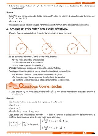 Tecnologia              ITAPECURSOS 
4 3 Matemática ­ M3 
2. Considere a circunferência x 2 + y 2 + 2x ­ 6y + 6 = 0. Existe algum ponto de abscissa 3 no interior dessa 
circunferência? 
Solução: 
Seja  P(3,  a)  o  ponto  procurado.  Então,  para  que  P  esteja  no  interior  da  circunferência  devemos  ter: 
9 + a 2 + 6 ­ 6a + 6 < 0 
a 2 ­ 6a + 21 < 0 
Mas essa inequação não tem solução. Portanto, não existe nenhum ponto satisfazendo ao problema. 
4 ­ POSIÇÃO RELATIVA ENTRE RETA E CIRCUNFERÊNCIA 
1º modo: Comparando a distância do centro da circunferência à reta com o raio. 
Se d é a distância do centro C à reta s, e r é o raio, teremos: 
* d = r, a reta é tangente à circunferência 
* d < r, a reta é secante à circunferência 
* d > r, a reta é exterior à circunferência 
2º modo: Procurando a interseção entre a reta e a circunferência. 
Para isso, montamos o sistema com as equações da reta e da circunferência. 
­ Se a solução for única, a reta e a circunferência são tangentes. 
­ Se tivermos duas soluções a reta e a circunferência são secantes. 
­ Se o sistema não tiver solução, a reta e a circunferência são exteriores. 
1. Dada a reta x + y + c = 0 e a circunferência x 2 + y 2 ­ 2x = 0, ache c de modo que a reta seja exterior à 
circunferência. 
Solução: 
Inicialmente, verifique se a equação dada representa circunferência. 
­2a = ­2; a = 1 
­2b = 0; b = 0 
a 2 + b 2 ­ r 2 = 0;   1 + 0 ­ r 2 = 0;   r = 1 
Logo, temos uma circunferência de centro (1, 0) e raio 1. Para que a reta seja exterior à circunferência, a 
distância do centro dessa à reta deve ser maior que o raio. Logo: 
a) 
1  c
2
+
> 1 ® c >  2  ­ 1   ou 
b) 
1  c
2
+
< ­1 ® c < ­  2  ­ 1 
1  0  c 
1  1
+ +
+
> 1; 
1  c
2
+
> 1 o que dá
 