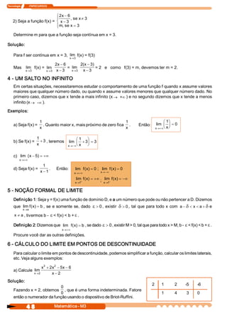Tecnologia              ITAPECURSOS 
4 8  Matemática ­ M3 
2) Seja a função f(x) = 
2  6 
3 
3 
3 
x 
x 
se x 
m  se x
-
-
¹
=
ì
í
ï
îï
, 
, 
Determine m para que a função seja contínua em x = 3. 
Solução: 
Para f ser contínua em x = 3,  lim 
x®3 
f(x) = f(3) 
Mas  lim 
x®3 
f(x) =  lim 
x®3 
2  6 
3 
x 
x
-
-
=  lim 
x®3 
2  3 
3 
(  ) x 
x
-
-
= 2   e   como   f(3) = m, devemos ter m = 2. 
4 ­ UM SALTO NO INFINITO 
Em certas situações, necessitaremos estudar o comportamento de uma função f quando x assume valores 
maiores que qualquer número dado, ou quando x assume valores menores que qualquer número dado. No 
primeiro caso, dizemos que x tende a mais infinito (x ® ¥+  ) e no segundo dizemos que x tende a menos 
infinito (x ® ¥­  ). 
Exemplos: 
a) Seja f(x) = 
1 
x 
. Quanto maior x, mais próximo de zero fica 
1 
x 
.  Então:  lim 
x  x®+¥
æ
è
ç
ö
ø
÷ =
1 
0 
b) Se f(x) = 
1 
3 
x
+ , teremos  lim 
x  x®-¥
+
æ
è
ç
ö
ø
÷ =
1 
3  3 
c)  lim  (  ) 
x 
x
®+¥
- = +¥5 
d) Seja f(x) = 
1 
1 x -
.  Então:  lim  (  ) 
x 
f  x
®+¥
= 0 ;  lim  (  ) 
x 
f  x
®-¥
= 0 
lim  (  ) 
x 
f  x
® +
= +¥
1 
;  lim  (  ) 
x 
f  x
® -
= -¥
1 
5 ­ NOÇÃO FORMAL DE LIMITE 
Definição 1: Seja y = f(x) uma função de domínio D, e a um número que pode ou não pertencer a D. Dizemos 
que  lim  (  ) 
x  a 
f  x  b
®
= , se e somente se, dado e > 0 , existir d > 0 , tal que para todo x com  a  x  a- < < +d d e 
x  a¹ , tivermos b ­ e < f(x) < b + e . 
Definição 2: Dizemos que  lim  (  ) 
x 
f  x  b
®+¥
= , se dado e > 0, existir M > 0, tal que para todo x > M, b ­ e < f(x) < b + e . 
Procure você dar as outras definições. 
6 ­ CÁLCULO DO LIMITE EM PONTOS DE DESCONTINUIDADE 
Para calcular o limite em pontos de descontinuidade, podemos simplificar a função, calcular os limites laterais, 
etc. Veja alguns exemplos: 
a) Calcule  lim 
x 
x  x  x 
x®
+ - -
-2 
3  2 
2  5  6 
2 
Solução: 
Fazendo x = 2, obtemos 
0 
0 
, que é uma forma indeterminada. Fatore 
então o numerador da função usando o dispositivo de Briot­Ruffini. 
2  1  2  ­5  ­6 
1  4  3  0
 