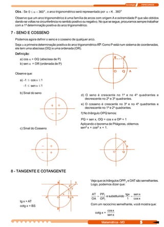 Tecnologia              ITAPECURSOS 
5 Matemática ­ M3 
Obs.: Se  o 
360 0 <a£ , o arco trigonométrico será representado por  o 
360 . K+a
Observe que um arco trigonométrico é uma família de arcos com origem A e extremidade P que são obtidos 
dando­se voltas na circunferência no sentido positivo ou negativo. No que se segue, procuramos sempre trabalhar 
com a 1ª determinação positiva do arco trigonométrico. 
7 ­ SENO E COSSENO 
Podemos agora definir o seno e o cosseno de qualquer arco. 
Seja a a primeira determinação positiva do arco trigonométrico AP. Como P está num sistema de coordenadas, 
ele tem uma abscissa (OQ) e uma ordenada (OR). 
Definição: 
a) cos a = OQ (abscissa de P) 
b) sen a = OR (ordenada de P) 
Observe que: 
a) ­1 £ cos  1£a
­1 £ sen  1£a
b) Sinal do seno 
c) Sinal do Cosseno 
d)  O  seno  é  crescente  no  1º e  no  4º quadrantes  e 
decrescente no 2º e 3º quadrantes. 
e)  O  cosseno  é  crescente  no  3º e  no  4º quadrantes  e 
decrescente no 1º e 2º quadrantes. 
f) No triângulo OPQ temos: 
PQ = sen x, OQ = cos x e OP = 1 
Aplicando o teorema de Pitágoras, obtemos 
sen 2 x + cos 2 x = 1. 
8 ­ TANGENTE E COTANGENTE 
tg x = AT 
cotg x = BS 
Veja que os triângulos OPP 1 e OAT são semelhantes. 
Logo, podemos dizer que: 
1 
1 
OP 
PP 
OA 
AT
= e substituindo 
x cos 
x sen 
1 
tgx
=
Com um raciocínio semelhante, você mostra que: 
cotg x = 
x sen 
x cos
 