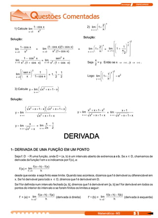 Tecnologia              ITAPECURSOS 
5 1 Matemática ­ M3 
1) Calcule  lim 
cos 
x 
x 
x®
-
0 
2 
1 
Solução: 
lim 
cos 
x 
x 
x®
-
0 
2 
1 
=  lim 
(  cos  )(  cos  ) 
.(  cos  ) x 
x  x 
x  x®
- +
+0 
2 
1  1 
1 
= 
lim 
x  0®
-
+
1 
1 
2 
2 
cos 
. (  cos  ) 
x 
x  x 
=  lim 
x  0® +
sen 
. (  cos  ) 
2 
2 
1 
x 
x  x 
lim 
sen 
. 
cos x 
x 
x  x®
æ
è
ç
ö
ø
÷
+
é
ë
ê
ê
ù
û
ú
ú0 
2 
1 
1 
= 1 
1 
2 
1 
2 
. =
2)  lim 
x 
x 
x®+¥
+
æ
è
ç
ö
ø
÷1 
2 
Solução: 
lim 
x 
x 
x®+¥
+
æ
è
ç
ö
ø
÷1 
2 
=  lim 
x  +® ¥
+
æ
è
ç
ç
ö
ø
÷
÷
é
ë
ê
ê
ê
ê
ù
û
ú
ú
ú
ú
1 
1 
2 
2 
2 
x 
x 
Seja 
x 
2 
= y.  Então se x ® +¥ , y ® +¥ . 
Logo:  lim 
y 
y 
y 
e
®¥
+
æ
è
ç
ö
ø
÷
é
ë
ê
ê
ù
û
ú
ú
=1 
1 
2 
2 
3) Calcule  y  x  x  x 
x
= + + -æ
è
ç ö
ø
÷
®¥
lim  2 
1 
Solução: 
y 
x  x  x  x  x  x 
x  x  x x
=
+ + -æ
è
ç ö
ø
÷ + + +æ
è
ç ö
ø
÷
+ + +®¥
lim 
2  2 
2 
1  1 
1 
y 
x  x  x 
x  x  x x
=
+ + -
+ + +®¥
lim 
2  2 
2 
1 
1 
=  lim 
x 
x 
x  x  x®¥
+
+ + +
1 
1 2 
y 
x 
x  x x
=
+®¥
lim 
2 
=  lim 
x 
x 
x®¥
=
2 
1 
2 
DERIVADA 
1­ DERIVADA DE UMA FUNÇÃO EM UM PONTO 
Seja f: D Õ R uma função, onde D = (a, b) é um intervalo aberto de extremos a e b. Se x Î D, chamamos de 
derivada da função f em x e indicamos por f’(x), a: 
f’(x) =  lim 
(  )  (  ) 
h 
f  x  h  f  x 
h®
+ -
0 
desde que exista  e seja finito esse limite. Quando isso acontece, dizemos que f é derivável ou diferenciável em 
x. Se f é derivável para todo x Î D, diremos que f é derivável em D. 
Se f for definida num intervalo fechado [a, b], diremos que f é derivável em [a, b] se f for derivável em todos os 
pontos do interior do intervalo e se forem finitos os limites a seguir: 
f’ + (a) =  lim 
(a  )  (a) 
h 
f  h  f 
h® +
+ -
0 
(derivada à direita)  f’ ­ (b) =  lim 
(b  )  (b) 
h 
f  h  f 
h® -
+ -
0 
(derivada à esquerda)
 