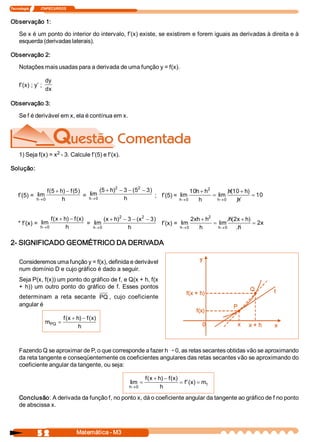Tecnologia              ITAPECURSOS 
5 2  Matemática ­ M3 
Observação 1: 
Se x é um ponto do interior do intervalo, f’(x) existe, se existirem e forem iguais as derivadas à direita e à 
esquerda (derivadas laterais). 
Observação 2: 
Notações mais usadas para a derivada de uma função y = f(x). 
f’(x) ; y’ ; 
dy
dx 
Observação 3: 
Se f é derivável em x, ela é contínua em x. 
1) Seja f(x) = x 2 ­ 3. Calcule f’(5) e f’(x). 
Solução: 
f’(5) =  lim 
(5  )  (5) 
h 
f  h  f 
h®
+ -
0 
=  lim 
(5  )  (5 
h 
h 
h®
+ - - -
0 
2  2 
3  3) 
;  f’(5) =  lim  lim 
(  ) 
h  h 
h  h 
h 
h  h 
h® ®
+
=
+
=
0 
2 
0 
10  10 
10 
* f’(x) =  lim 
(  )  (  ) 
h 
f  x  h  f  x 
h®
+ -
0 
=  lim 
(  )  ( 
h 
x  h  x 
h®
+ - - -
0 
2  2 
3  3) 
f’(x) =  lim  lim 
(  ) 
h  h 
xh  h 
h 
h  x  h 
h 
x
® ®
+
=
+
=
0 
2 
0 
2  2 
2 
2­ SIGNIFICADO GEOMÉTRICO DA DERIVADA 
Consideremos uma função y = f(x), definida e derivável 
num domínio D e cujo gráfico é dado a seguir. 
Seja P(x, f(x)) um ponto do gráfico de f, e Q(x + h, f(x 
+ h)) um outro ponto do gráfico de f. Esses pontos 
determinam  a  reta  secante  PQ ,  cujo  coeficiente 
angular é 
m 
f  x  h  f  x 
h 
PQ =
+ -(  )  (  ) 
Fazendo Q se aproximar de P, o que corresponde a fazer h Õ 0, as retas secantes obtidas vão se aproximando 
da reta tangente e conseqüentemente os coeficientes angulares das retas secantes vão se aproximando do 
coeficiente angular da tangente, ou seja: 
lim 
(  )  (  ) 
'(  ) 
h 
t 
f  x  h  f  x 
h 
f  x  m
®
=
+ -
= =
0 
Conclusão: A derivada da função f, no ponto x, dá o coeficiente angular da tangente ao gráfico de f no ponto 
de abscissa x.
 
