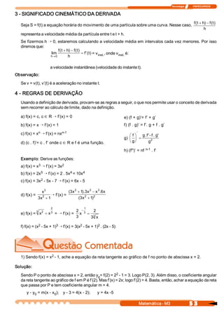 Tecnologia              ITAPECURSOS 
5 3 Matemática ­ M3 
3 ­ SIGNIFICADO CINEMÁTICO DA DERIVADA 
Seja S = f(t) a equação horária do movimento de uma partícula sobre uma curva. Nesse caso, 
f  t  h  f  t 
h 
(  )  ( )+ -
representa a velocidade média da partícula entre t e t + h. 
Se fizermos h Õ 0, estaremos calculando a velocidade média em intervalos cada vez menores. Por isso 
diremos que: 
lim 
(  )  ( ) 
'( ) 
h 
f  t  h  f  t 
h 
f  t
®
+ -
=
0 
= v inst. , onde v inst. é: 
a velocidade instantânea (velocidade do instante t). 
Observação: 
Se v = v(t), v’(t) é a aceleração no instante t. 
4 ­ REGRAS DE DERIVAÇÃO 
Usando a definição de derivada, provam­se as regras a seguir, o que nos permite usar o conceito de derivada 
sem recorrer ao cálculo de limite, dado na definição. 
a) f(x) = c, cÎ R Õ f’(x) = 0 
b) f(x) = x Õ f’(x) = 1 
c) f(x) = x n Õ f’(x) = nx n­1 
d) (c . f)’= c . f’ onde cÎ R e f é uma função. 
e) (f + g)’= f’ + g’ 
f) (f . g)’ = f’. g + f . g’ 
g) 
f 
g 
g  f  f  g 
g
æ
è
ç
ö
ø
÷ =
-
' 
.  '  .  ' 
2 
h) (f n )’ = nf n­1 . f’ 
Exemplo: Derive as funções: 
a) f(x) = x 3 Õ f’(x) = 3x 2 
b) f(x) = 2x 5 Õ f’(x) = 2 . 5x 4 = 10x 4 
c) f(x) = 3x 2 ­ 5x ­ 7 Õ f’(x) = 6x ­ 5 
d) f(x) = 
x
x 
3
2 
3  1+
Õ f’(x) =  2 2 
3 2 2 
) 1 x 3 ( 
x 6 . x x 3 ). 1 x 3 (
+
-+
e) f(x) =  x  x 2 3 
2 
3= = Õ f’(x) = 
2 
3 
2 
3 
1 
3 
3 
x 
x
-
=
f) f(x) = (x 2 ­ 5x + 1) 3 Õ f’(x) = 3(x 2 ­ 5x + 1) 2 . (2x ­ 5) 
1) Sendo f(x) = x 2 ­ 1, ache a equação da reta tangente ao gráfico de f no ponto de abscissa x = 2. 
Solução: 
Sendo P o ponto de abscissa x = 2, então y p = f(2) = 2 2 ­ 1 = 3. Logo P(2, 3). Além disso, o coeficiente angular 
da reta tangente ao gráfico de f em P é f’(2). Mas f’(x) = 2x; logo f’(2) = 4. Basta, então, achar a equação da reta 
que passa por P e tem coeficiente angular m = 4. 
y ­ y 0 = m(x ­ x 0 );  y ­ 3 = 4(x ­ 2);  y = 4x ­5
 