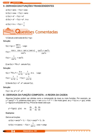 Tecnologia              ITAPECURSOS 
5 4  Matemática ­ M3 
5 ­ DERIVADA DAS FUNÇÕES TRANSCENDENTES 
a) f(x) = senx Õ f’(x) = cosx 
b) f(x) = cosx Õ f’(x) = ­senx 
c) f(x) = e x Õ f’(x) = e x 
d) f(x) = a x Õ f’(x) = a x . ln a 
e) f(x) = ln x Õ f’(x) = 
1 
x 
1) Calcule a derivada de f(x) = tg x 
Solução: 
f(x) = tg x = 
sen x 
cos x 
.  Logo: 
f’(x) = 
cos x .  cos x ­ sen x. (­sen x) 
cos  x 2  = 
cos  x + sen  x 
cos  x 
2  2 
2 
f’(x) = 
1 
cos  x 2  = sec 2 x 
2) se f(x) = log  x 10  calcule f’(x). 
Solução: 
f(x) =  log  x 10  = 
ln x 
ln 10 
1 
ln 10
= . ln x.     Logo: 
f’(x) = 
1 
ln 10 
. 
1 
x
Õ f’(x) = 
1 
x ln 10 
3) Sendo f(x) = x 2 . e x  calcule f’(x). 
Solução: 
f’(x) = 2x. e x + x 2 . e x 
6 ­ DERIVADA DA FUNÇÃO COMPOSTA ­ A REGRA DA CADEIA 
Algumas  funções  podem  ser  obtidas  como  a  composição  de  duas  ou  mais  funções.  Por  exemplo,  se 
y = sen(x 2 + 1), podemos dizer que y = sen u e u = x 2 + 1. De modo geral, se y = f(u) e u = g(x), então 
y = f[g(x)] é composta de f e g. Prova­se nesse caso que: 
y’= f’(g(x)) . g’(x)  ou 
dy
dx 
dy
du 
du 
dx
=  . 
Exemplos: 
Derive as funções 
a) f(x) = sen(x 2 + 1) Õ f’(x) = cos(x 2 + 1) . 2x 
b) f(x) = ln (senx) Õ f’(x) = 
1 
sen x 
. cosx = cotgx
 