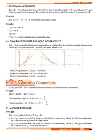 Tecnologia              ITAPECURSOS 
5 5 Matemática ­ M3 
7 ­ DERIVADAS SUCESSIVAS 
Seja f: D Õ R uma função derivável em D. Se f’(x) é derivável em D 1 , onde D 1
Ì D, temos a função f”(x), que 
chamaremos de derivada segunda. De modo semelhante, podemos definir derivadas de ordem superior a 2. 
Exemplo: 
Seja f(x) = x 3 ­ 3x 2 + 4x + 1. Calcule todas as suas derivadas. 
Solução: 
f’(x) = 3x 2 ­ 6x + 4 
f”(x) = 6x ­ 6 
f”’(x) = 6 
f””(x) = 0,   e a partir daí todas as derivadas são nulas. 
8 ­ FUNÇÃO CRESCENTE E FUNÇÃO DECRESCENTE 
Seja y = f(x) uma função definida num intervalo aberto (a, b). Como f’(x) dá o coeficiente angular da tangente ao 
gráfico de f no ponto de abscissa x, os gráficos a seguir sugerem que: 
­ Se f’(x) > 0, para todo x Î (a, b), f é crescente 
­ Se f’(x) < 0, para todo x Î (a, b), f é decrescente. 
­ Se f’(x) = 0, para todo x Î (a, b), f é constante. 
1) Seja f(x) = ax 2 + bx + c. Determine os intervalos nos quais f é crescente ou decrescente. 
Solução: 
Observe que f’(x) = 2ax + b. Logo: 
f é crescente se f’(x) > 0; 2ax + b > 0; x > -
b 
2a 
f é decrescente se f’(x) < 0; 2ax + b < 0; x < -
b 
2a 
9 ­ MÁXIMOS E MÍNIMOS 
Definição: 
Seja f uma função de domínio D, e x 0
Î D. 
a) f(x 0 ) é um máximo local de f, se existe um intervalo (a, b) contendo x 0 , tal que f(x) < f(x 0 ) para todo x em 
(a, b). Dizemos que x 0 é ponto de máximo local. 
b) f(x 0 ) é um mínimo local de f, se existe um intervalo (a, b) contendo x 0 , tal que f(x) > f(x 0 ) para todo x em 
(a, b). Diremos que x 0 é ponto de mínimo local.
 