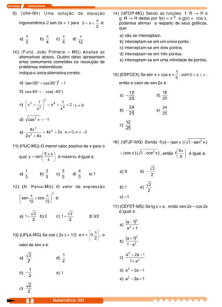 Tecnologia     I       ITAPECURSOS 
58  Matemática ­ M3
9) (UNI-BH) Uma solução da equação
trigonométrica 2 sen 2x = 1 para 
2 
x 0
p
<< é:
a) 
3
p
b) 
4
p
c) 
6
p
d) 
12
p
10) (Fund. João Pinheiro – MG) Analise as
alternativas abaixo. Quatro delas apresentam
erros comumente cometidos na resolução de
problemas matemáticos.
Indique a única alternativa correta:
a) ( ) 1 30 cos 30 sen 
2
=°+°
b)  ) 40 cos( 40 cos °--=°
c)  2 
x 
1 
x 
x 
1 
x  4 
4 
2 
2 
2
++=÷
ø
ö
ç
è
æ
+ ;  0 x ¹
d)  1 cos 2
-=p
e)  2 x , 0 x , x 2 x 4 
x 4 x 2 
x 8  2 
2 
4
-¹¹+=
+
11) (PUC-MG) O menor valor positivo de x para o
qual ÷
ø
ö
ç
è
æ p
=
4 
x 5 
sen y é máximo, é igual a:
a) 
3 
1
b) 
5 
2
c) 
5 
3
d) 
5 
4
e) 1
12) (N. Paiva-MG) O valor da expressão 
2 
12 
cos 
12 
sen ÷
ø
ö
ç
è
æ p
+
p
é:
a) 
2 
3 
1+ b) 2 c) 
2 
2 
1+ d) 3/2
13) (UFLA-MG) Se cos ( 2x ) = 1/2 e ú
û
ù
ê
ë
é p
Î
2 
, 0 x , o
valor de sen x é:
a) 
2 
3
d) 
2 
1
b) 
2 
1
- e) 1
c) 
2 
2
14) (UFOP-MG) Sendo as funções f: R ® R e
g: R ® R dadas por f(x) = x 2 e g(x) = cos x,
podemos afirmar a respeito de seus gráficos,
que:
a) não se interceptam.
b) interceptam-se em um único ponto.
c) interceptam-se em dois pontos.
d) interceptam-se em três pontos.
e) interceptam-se em uma infinidade de pontos.
15) (ESPCEX) Se sen x + cos x = 
5 
1
, com p££ x 0 ,
então o valor de sen 2x é:
a) 
25 
12
- d) 
25 
16
b) 
25 
24
- e) 
25 
24
c) 
25 
12
16) (UFJF-MG) Sendo  ) x sen 1 ( ) x (sen ) x ( f  2
-=
) x cos 1 ( ) x cos (  2
-+ , então ÷
ø
ö
ç
è
æ p
8 
5 
f é igual a:
a) 0 d) 
2 
2
-
b) 1 e) 
2 
2
c) –1
17) (CEFET-MG) Se tg x = a , então sen 2x – cos 2x
é igual a:
a)
( )
1 a 
1 a 
2 
2
+
-
b)
( )
2 
2 
a 1 
1 a
-
+
c)  2 
2 
a 1 
1 a 2 a
+
-+
d)  1 a 2 a 2
-+
e)  1 a 2 a 2
++
 