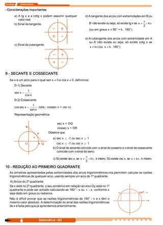 Tecnologia             ITAPECURSOS 
6  Matemática ­ M3 
­ Considerações importantes 
a) A tg x e a cotg x podem assumir qualquer 
valor real. 
b) Sinal da tangente. 
c) Sinal da cotangente. 
d) A tangente dos arcos com extremidades em B ou 
B’ não existe ou seja, só existe tg x se p+
p
¹ k 
2 
x 
(ou em graus x ¹ 90° + k . 180°). 
e) A cotangente dos arcos com extremidade em A 
ou A’  não  existe  ou  seja,  só  existe  cotg  x  se
p¹ k x  (ou °¹ 180 . k x  ). 
9 ­ SECANTE E COSSECANTE 
Se x é um arco para o qual sen x ¹ 0 e cos x ¹ 0, definimos: 
D.1) Secante 
x cos 
1 
x sec =
D.2) Cossecante 
x sen 
1 
x sec cos = (obs.: cossec x = csc x) 
Representação geométrica 
sec x = OQ 
cossec x = OR 
Observe que: 
a) sec x £ ­1 ou sec x ³ 1 
csc x £ ­1 ou csc x ³ 1 
b) O sinal da secante coincide com o sinal do cosseno e o sinal da cossecante 
coincide com o sinal do seno. 
c) Só existe sec x, se p+
p
¹ k 
2 
x  , k inteiro. Só existe csc x, se p¹ k x  , k inteiro. 
10 ­ REDUÇÃO AO PRIMEIRO QUADRANTE 
As simetrias apresentadas pelas extremidades dos arcos trigonométricos nos permitem calcular as razões 
trigonométricas de qualquer arco, usando sempre um arco do 1º quadrante. 
A) Arcos do 2º quadrante. 
Se x está no 2º quadrante, o seu simétrico em relação ao eixo Oy está no 1º
quadrante e pode ser achado calculando­se 180° ­ x ou p ­ x, conforme x 
seja dado em graus ou radianos. 
Não é difícil provar que as razões trigonométricas de 180° ­ x e x têm o 
mesmo valor absoluto. A determinação do sinal das razões trigonométricas 
de x é feita pelo que já aprendemos anteriormente.
 