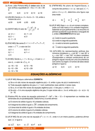 Tecnologia     I       ITAPECURSOS 
60  Matemática ­ M3
3) (Fund. João Pinheiro-MG) O único valor de m
que verifica a igualdade (3 – mi).(– 4 + 2i) = 30i
é:
a) 6 b) 8 c) 12 d) 14 e) 18
4) (UNI-BH) Sendo a = 3 + 4i e b = 5 – 12i, então o
módulo de a.b é:
a) 33 b) 49 c) 63 d) 65
5) (CEFET-MG) O valor de  18 15 
8 3 
i i 
i 2 i 3 i
-
-+
é:
a) –2 + i d) –1 + 2i
b) 2 – i e) 3
c) –1 – 2i 
6) (PUC­MG) Na soma S = 1 + i + i2 + i3 + i4 + i5,
onde i =  1- , o valor de S é:
a) 2 – i d) 2 + i
b) 1 – i e) 1 + i
c) 0
7) (IH-MG) Sendo z1 = -1 + 3i e z2 = -2 (sen p + i
cos p) , o valor de  2 
2 
1  z . z é:
a) –16 – 12i d) 12 – 16i
b) –12 – 20i e) 12 + 20i
c) –12 + 16i
8) (FMTM-MG) No plano de Argand-Gauss, o
conjunto dos pontos z = x + yi , tais que  1 z = ,
com  0 y e 0 x ³³ , determina uma figura cuja
área mede:
a) p b) 
2
p
c) 
4
p
d) 
6
p
e) 1
9) (UFJF-MG) Seja z = a + bi um número complexo,
onde a e b são reais e i é a unidade imaginária.
Sabendo-se que graficamente z se encontra no
primeiro quadrante e que denota o conjugado de
z, então é INCORRETO afirmar que:
a) z está no quarto quadrante.
b) iz está no segundo quadrante.
c) – iz está no terceiro quadrante.
d)  z- está no segundo quadrante.
10) (UFU-MG) As representações gráficas dos
números complexos z1 = cos 30° + i sen 30° e
z2 = cos 102° + i sen 102° no plano complexo
correspondem a vértices consecutivos de um
polígono regular inscrito em uma circunferência
com centro na origem. O número de lados desse
polígono é igual a:
a) 12 b) 6 c) 5 d) 10
EQUAÇÕES ALGÉBRICAS
1) (UFJF-MG) Marque a alternativa CORRETA:
a) Se a e b são raízes da equação algébrica p(x) = 0, então o grau de p(x) é exatamente 2.
b) Toda equação algébrica de grau n ³ 1 com coeficientes reais admite n raízes reais.
c) Se a, b e d são três raízes da equação algébrica p(x) = 0 de grau n, então n > 2.
d) Se p(x) = 0 é uma equação algébrica de grau 3 cujas raízes são a , b e d, então p(x) = (x - a) (x - b)
(x - d).
2) (Positivo-PR) As raízes da equação polinomial x3 – 8x2 + 19x – 12 = 0 representam as medidas das
dimensões de um paralelepípedo. Desta forma, é correto afirmar:
a) O volume do sólido é igual a 16 unidades cúbicas.
b) A diagonal do sólido é igual a  26 unidades de comprimento.
c) A área total do sólido é igual a 19 unidades de área.
d) O volume do sólido é igual a 8 unidades cúbicas.
e) A diagonal do sólido é igual a 19 unidades de comprimento.
3) (UFJF-MG) Se a é uma raiz da equação x2 + x + n = 0 , onde n é um inteiro positivo, podemos afirmar
que  a é igual a:
a)  n 2 b) n c)  n d) n2 e) 0
 