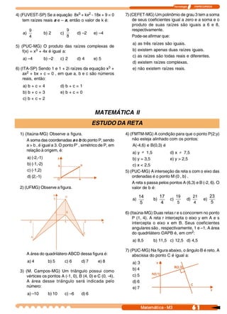 Tecnologia            ITAPECURSOS 
61 Matemática ­ M3
4) (FUVEST-SP) Se a equação 8x3 + kx2 - 18x + 9 = 0
tem raízes reais a e – a, então o valor de k é:
a) 
4 
9
b) 2 c) 
8 
9
d) –2 e) –4
5) (PUC-MG) O produto das raízes complexas de
f(x) = x3 + 4x é igual a:
a) –4 b) –2 c) 2 d) 4 e) 5
6) (ITA-SP) Sendo 1 e 1 + 2i raízes da equação x3 +
ax2 + bx + c = 0 , em que a, b e c são números
reais, então:
a) b + c = 4 d) b + c = 1
b) b + c = 3 e) b + c = 0
c) b + c = 2
7) (CEFET-MG) Um polinômio de grau 3 tem a soma
de seus coeficientes igual a zero e a soma e o
produto de suas raízes são iguais a 6 e 8,
respectivamente.
Pode-se afirmar que:
a) as três raízes são iguais.
b) existem apenas duas raízes iguais.
c) as raízes são todas reais e diferentes.
d) existem raízes complexas.
e) não existem raízes reais.
MATEMÁTICA II
ESTUDO DA RETA
1) (Itaúna-MG) Observe a figura.
A soma das coordenadas a e b do ponto P, sendo
a > b , é igual a 3. O ponto P’ , simétrico de P, em
relação à origem, é:
a) (-2,-1)
b) (-1,-2)
c) (-1,2)
d) (2,-1)
2) (UFMG) Observe a figura.
4) (FMTM-MG) A condição para que o ponto P(2;y)
não esteja alinhado com os pontos:
A(-4,6) e B(0,3) é
a) y ¹ 1,5 d) x ¹ 7,5
b) y = 3,5 e) y > 2,5
c) x < 2,5
5) (PUC-MG) A interseção da reta s com o eixo das
ordenadas é o ponto M (0 , b) .
A reta s passa pelos pontos A (6,3) e B (-2, 6). O
valor de b é:
a) 
5 
14
b) 
4 
17
c) 
5 
19
d) 
4 
21
e) 
5 
23
6) (Itaúna-MG) Duas retas r e s concorrem no ponto
P (1, 4). A reta r intercepta o eixo y em A e s
intercepta o eixo x em B. Seus coeficientes
angulares são , respectivamente, 1 e –1. A área
do quadrilátero OAPB é, em cm2:
a) 8,5 b) 11,5 c) 12,5 d) 4,5
7) (PUC-MG) Na figura abaixo, o ângulo B é reto. A
abscissa do ponto C é igual a:
a) 3
b) 4
c) 5
d) 6
e) 7
A área do quadrilátero ABCD dessa figura é:
a) 4 b) 5 c) 6 d) 7 e) 8
3) (M. Campos-MG) Um triângulo possui como
vértices os pontos A (-1, 0), B (4, 0) e C (0, -4).
A área desse triângulo será indicada pelo
número:
a) –10 b) 10 c) –6 d) 6
 