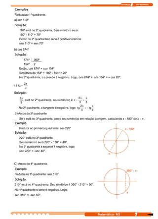 Tecnologia              ITAPECURSOS 
7 Matemática ­ M3 
Exemplos: 
Reduza ao 1º quadrante. 
a) sen 110º 
Solução: 
110º está no 2º quadrante. Seu simétrico será 
180º ­ 110º = 70º 
Como no 2º quadrante o seno é positivo teremos: 
sen 110º = sen 70º 
b) cos 874º 
Solução: 
874º  360º 
154º  2 
Então, cos 874º = cos 154º 
Simétrico de 154º = 180º ­ 154º = 26º 
No 2º quadrante, o cosseno é negativo. Logo, cos 874º =  cos 154º = – cos 26º. 
c) 
3 
2 
tg
p
=
Solução: 
3 
2p
está no 2º quadrante, seu simétrico é 
3 3 
2 p
=
p
-p
No 2º quadrante, a tangente é negativa, logo: 
3 
tg 
3 
2 
tg
p
-=
p
B) Arcos do 3º quadrante 
Se x está no 3º quadrante, use o seu simétrico em relação à origem, calculando x ­ 180° ou x ­ p . 
Exemplo: 
Reduza ao primeiro quadrante: sec 220° 
Solução: 
220° está no 3º quadrante. 
Seu simétrico será 220° ­ 180° = 40°. 
No 3º quadrante a secante é negativa, logo: 
sec 220° = ­sec 40°. 
C) Arcos do 4º quadrante. 
Exemplo: 
Reduza ao 1º quadrante: sen 310°. 
Solução: 
310° está no 4º quadrante. Seu simétrico é 360° ­ 310° = 50°. 
No 4º quadrante o seno é negativo. Logo: 
sen 310° = ­sen 50°.
 