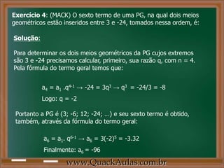 Exercício 4: (MACK) O sexto termo de uma PG, na qual dois meios
geométricos estão inseridos entre 3 e -24, tomados nessa ordem, é:
Solução:
Para determinar os dois meios geométricos da PG cujos extremos
são 3 e -24 precisamos calcular, primeiro, sua razão q, com n = 4.
Pela fórmula do termo geral temos que:
a4 = a1 .q4-1 → -24 = 3q3 → q3 = -24/3 = -8
Logo: q = -2
Portanto a PG é (3; -6; 12; -24; …) e seu sexto termo é obtido,
também, através da fórmula do termo geral:
a6 = a1. q6-1 → a6 = 3(-2)5 = -3.32
Finalmente: a6 = -96
www.QuackAulas.com.br
 