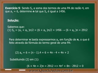 Exercício 5: Sendo Sn a soma dos termos de uma PA de razão 4, em
que a1 = 6, determine n tal que Sn é igual a 1456.
Solução:
Sabemos que:
(1) Sn = (a1 + an )n/2 = (6 + an )n/2 = 1456 → (6 + an )n = 2912
Para determinar n basta expressarmos an em função de n, o que é
feito através da fórmula do termo geral de uma PA:
(2) an = 6 + (n - 1).4 = 6 + 4n - 4 = 4n + 2
Substituindo (2) em (1):
(6 + 4n + 2)n = 2912 => 4n2 + 8n - 2912 = 0
www.QuackAulas.com.br
 