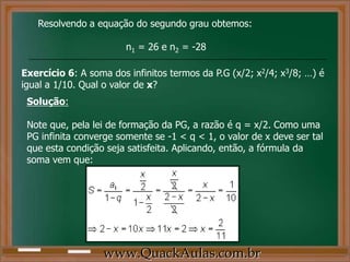 Resolvendo a equação do segundo grau obtemos:
n1 = 26 e n2 = -28
Exercício 6: A soma dos infinitos termos da P.G (x/2; x2/4; x3/8; …) é
igual a 1/10. Qual o valor de x?
Solução:
Note que, pela lei de formação da PG, a razão é q = x/2. Como uma
PG infinita converge somente se -1 < q < 1, o valor de x deve ser tal
que esta condição seja satisfeita. Aplicando, então, a fórmula da
soma vem que:
www.QuackAulas.com.br
 