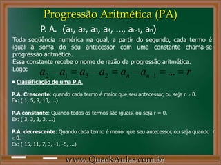 Progressão Aritmética (PA)
www.QuackAulas.com.br
Toda seqüência numérica na qual, a partir do segundo, cada termo é
igual à soma do seu antecessor com uma constante chama-se
progressão aritmética.
Essa constante recebe o nome de razão da progressão aritmética.
Logo:
raaaaaa nn ...12312
P. A. (a1, a2, a3, a4, ..., an-1, an)
• Classificação de uma P.A.
P.A. Crescente: quando cada termo é maior que seu antecessor, ou seja r 0.
Ex: ( 1, 5, 9, 13, ...)
P.A constante: Quando todos os termos são iguais, ou seja r = 0.
Ex: ( 3, 3, 3, 3, ...)
P.A. decrescente: Quando cada termo é menor que seu antecessor, ou seja quando r
0.
Ex: ( 15, 11, 7, 3, -1, -5, ...)
 